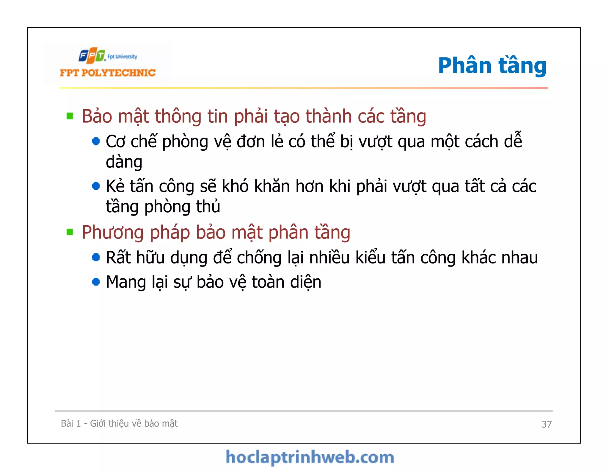 Phân tầng
Bảo mật thông tin phải tạo thành các tầng
Cơ chế phòng vệ đơn lẻ có thể bị vượt qua một cách dễ
dàng
Kẻ tấn công sẽ khó khăn hơn khi phải vượt qua tất cả các
tầng phòng thủ
Phương pháp bảo mật phân tầng
Rất hữu dụng để chống lại nhiều kiểu tấn công khác nhau
Mang lại sự bảo vệ toàn diện
Bảo mật thông tin phải tạo thành các tầng
Cơ chế phòng vệ đơn lẻ có thể bị vượt qua một cách dễ
dàng
Kẻ tấn công sẽ khó khăn hơn khi phải vượt qua tất cả các
tầng phòng thủ
Phương pháp bảo mật phân tầng
Rất hữu dụng để chống lại nhiều kiểu tấn công khác nhau
Mang lại sự bảo vệ toàn diện
Bài 1 - Giới thiệu về bảo mật 37
 