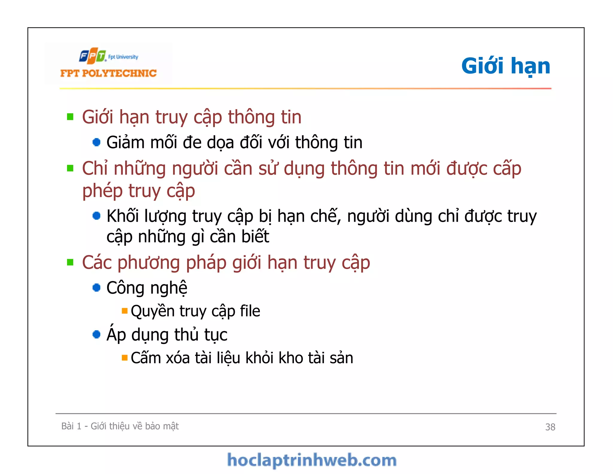 Giới hạn
Giới hạn truy cập thông tin
Giảm mối đe dọa đối với thông tin
Chỉ những người cần sử dụng thông tin mới được cấp
phép truy cập
Khối lượng truy cập bị hạn chế, người dùng chỉ được truy
cập những gì cần biết
Các phương pháp giới hạn truy cập
Công nghệ
Quyền truy cập file
Áp dụng thủ tục
Cấm xóa tài liệu khỏi kho tài sản
Giới hạn truy cập thông tin
Giảm mối đe dọa đối với thông tin
Chỉ những người cần sử dụng thông tin mới được cấp
phép truy cập
Khối lượng truy cập bị hạn chế, người dùng chỉ được truy
cập những gì cần biết
Các phương pháp giới hạn truy cập
Công nghệ
Quyền truy cập file
Áp dụng thủ tục
Cấm xóa tài liệu khỏi kho tài sản
Bài 1 - Giới thiệu về bảo mật 38
 