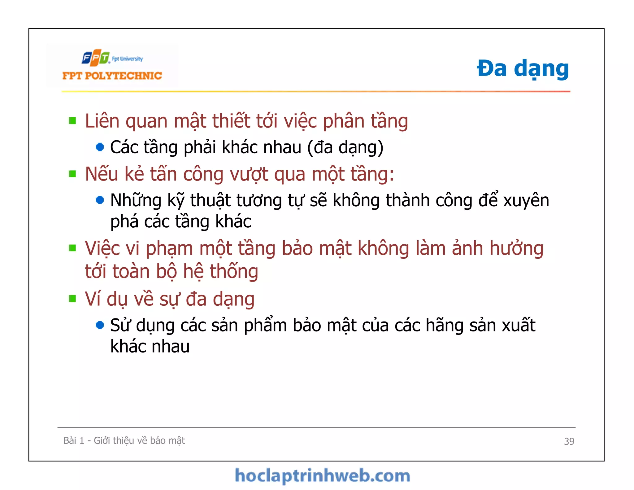 Đa dạng
Liên quan mật thiết tới việc phân tầng
Các tầng phải khác nhau (đa dạng)
Nếu kẻ tấn công vượt qua một tầng:
Những kỹ thuật tương tự sẽ không thành công để xuyên
phá các tầng khác
Việc vi phạm một tầng bảo mật không làm ảnh hưởng
tới toàn bộ hệ thống
Ví dụ về sự đa dạng
Sử dụng các sản phẩm bảo mật của các hãng sản xuất
khác nhau
Liên quan mật thiết tới việc phân tầng
Các tầng phải khác nhau (đa dạng)
Nếu kẻ tấn công vượt qua một tầng:
Những kỹ thuật tương tự sẽ không thành công để xuyên
phá các tầng khác
Việc vi phạm một tầng bảo mật không làm ảnh hưởng
tới toàn bộ hệ thống
Ví dụ về sự đa dạng
Sử dụng các sản phẩm bảo mật của các hãng sản xuất
khác nhau
Bài 1 - Giới thiệu về bảo mật 39
 