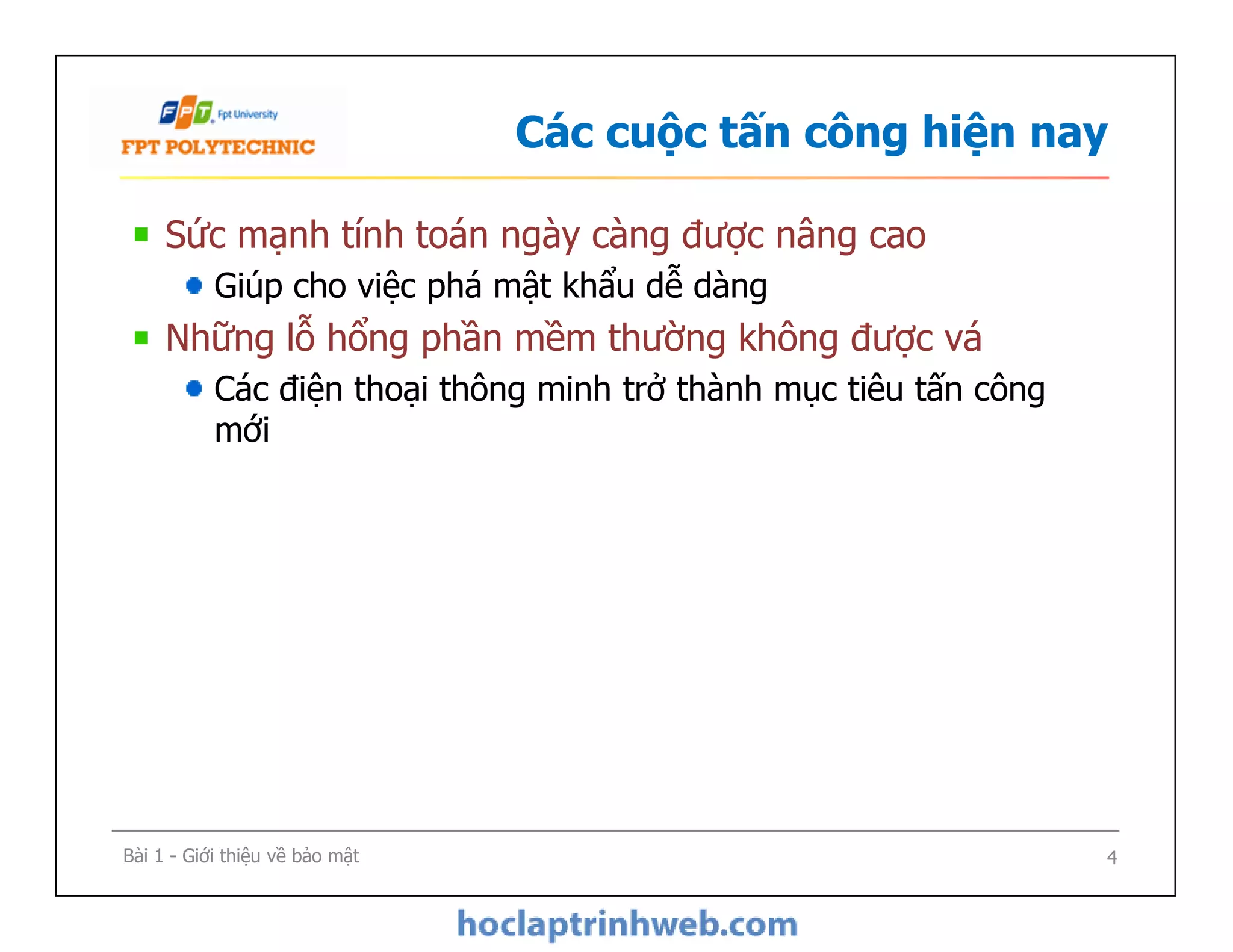 Các cuộc tấn công hiện nay
Sức mạnh tính toán ngày càng được nâng cao
Giúp cho việc phá mật khẩu dễ dàng
Những lỗ hổng phần mềm thường không được vá
Các điện thoại thông minh trở thành mục tiêu tấn công
mới
Bài 1 - Giới thiệu về bảo mật 4
 