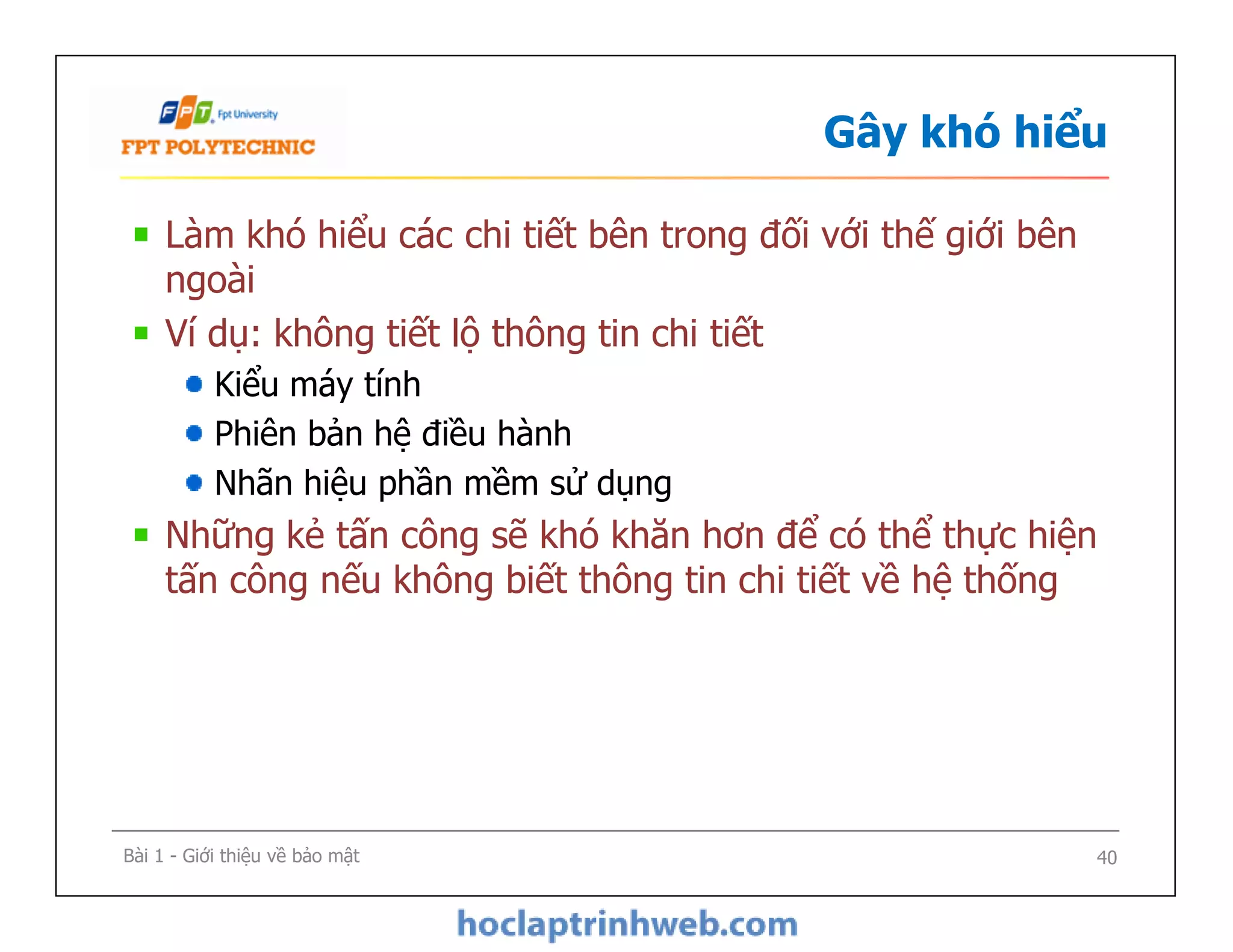 Gây khó hiểu
Làm khó hiểu các chi tiết bên trong đối với thế giới bên
ngoài
Ví dụ: không tiết lộ thông tin chi tiết
Kiểu máy tính
Phiên bản hệ điều hành
Nhãn hiệu phần mềm sử dụng
Những kẻ tấn công sẽ khó khăn hơn để có thể thực hiện
tấn công nếu không biết thông tin chi tiết về hệ thống
Làm khó hiểu các chi tiết bên trong đối với thế giới bên
ngoài
Ví dụ: không tiết lộ thông tin chi tiết
Kiểu máy tính
Phiên bản hệ điều hành
Nhãn hiệu phần mềm sử dụng
Những kẻ tấn công sẽ khó khăn hơn để có thể thực hiện
tấn công nếu không biết thông tin chi tiết về hệ thống
Bài 1 - Giới thiệu về bảo mật 40
 