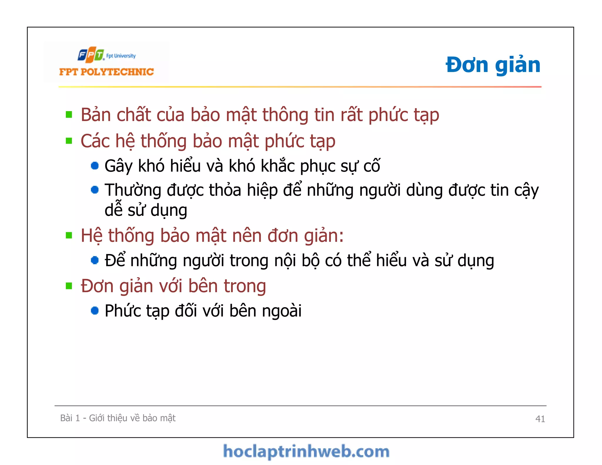 Đơn giản
Bản chất của bảo mật thông tin rất phức tạp
Các hệ thống bảo mật phức tạp
Gây khó hiểu và khó khắc phục sự cố
Thường được thỏa hiệp để những người dùng được tin cậy
dễ sử dụng
Hệ thống bảo mật nên đơn giản:
Để những người trong nội bộ có thể hiểu và sử dụng
Đơn giản với bên trong
Phức tạp đối với bên ngoài
Bản chất của bảo mật thông tin rất phức tạp
Các hệ thống bảo mật phức tạp
Gây khó hiểu và khó khắc phục sự cố
Thường được thỏa hiệp để những người dùng được tin cậy
dễ sử dụng
Hệ thống bảo mật nên đơn giản:
Để những người trong nội bộ có thể hiểu và sử dụng
Đơn giản với bên trong
Phức tạp đối với bên ngoài
Bài 1 - Giới thiệu về bảo mật 41
 