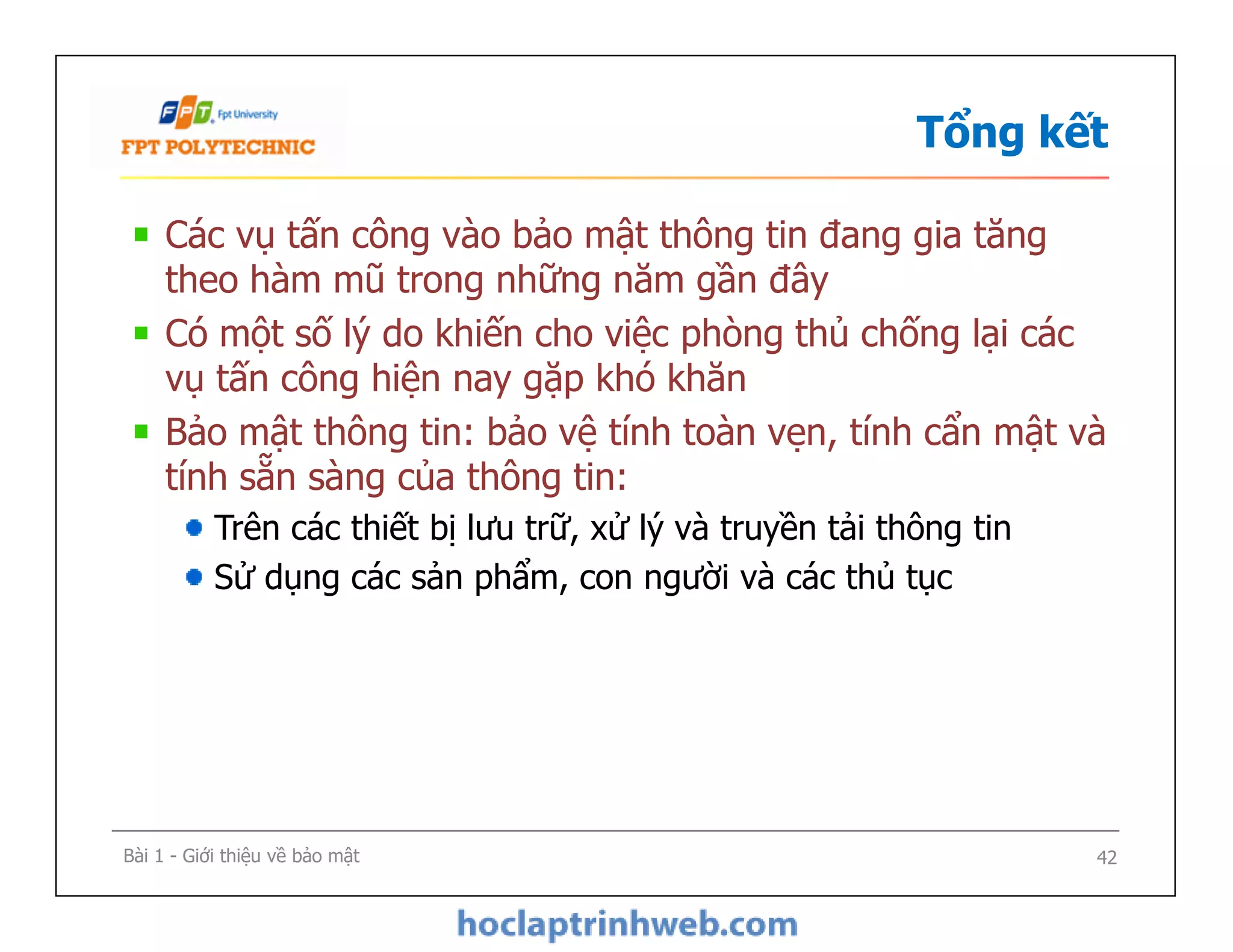 Tổng kết
Các vụ tấn công vào bảo mật thông tin đang gia tăng
theo hàm mũ trong những năm gần đây
Có một số lý do khiến cho việc phòng thủ chống lại các
vụ tấn công hiện nay gặp khó khăn
Bảo mật thông tin: bảo vệ tính toàn vẹn, tính cẩn mật và
tính sẵn sàng của thông tin:
Trên các thiết bị lưu trữ, xử lý và truyền tải thông tin
Sử dụng các sản phẩm, con người và các thủ tục
Các vụ tấn công vào bảo mật thông tin đang gia tăng
theo hàm mũ trong những năm gần đây
Có một số lý do khiến cho việc phòng thủ chống lại các
vụ tấn công hiện nay gặp khó khăn
Bảo mật thông tin: bảo vệ tính toàn vẹn, tính cẩn mật và
tính sẵn sàng của thông tin:
Trên các thiết bị lưu trữ, xử lý và truyền tải thông tin
Sử dụng các sản phẩm, con người và các thủ tục
Bài 1 - Giới thiệu về bảo mật 42
 