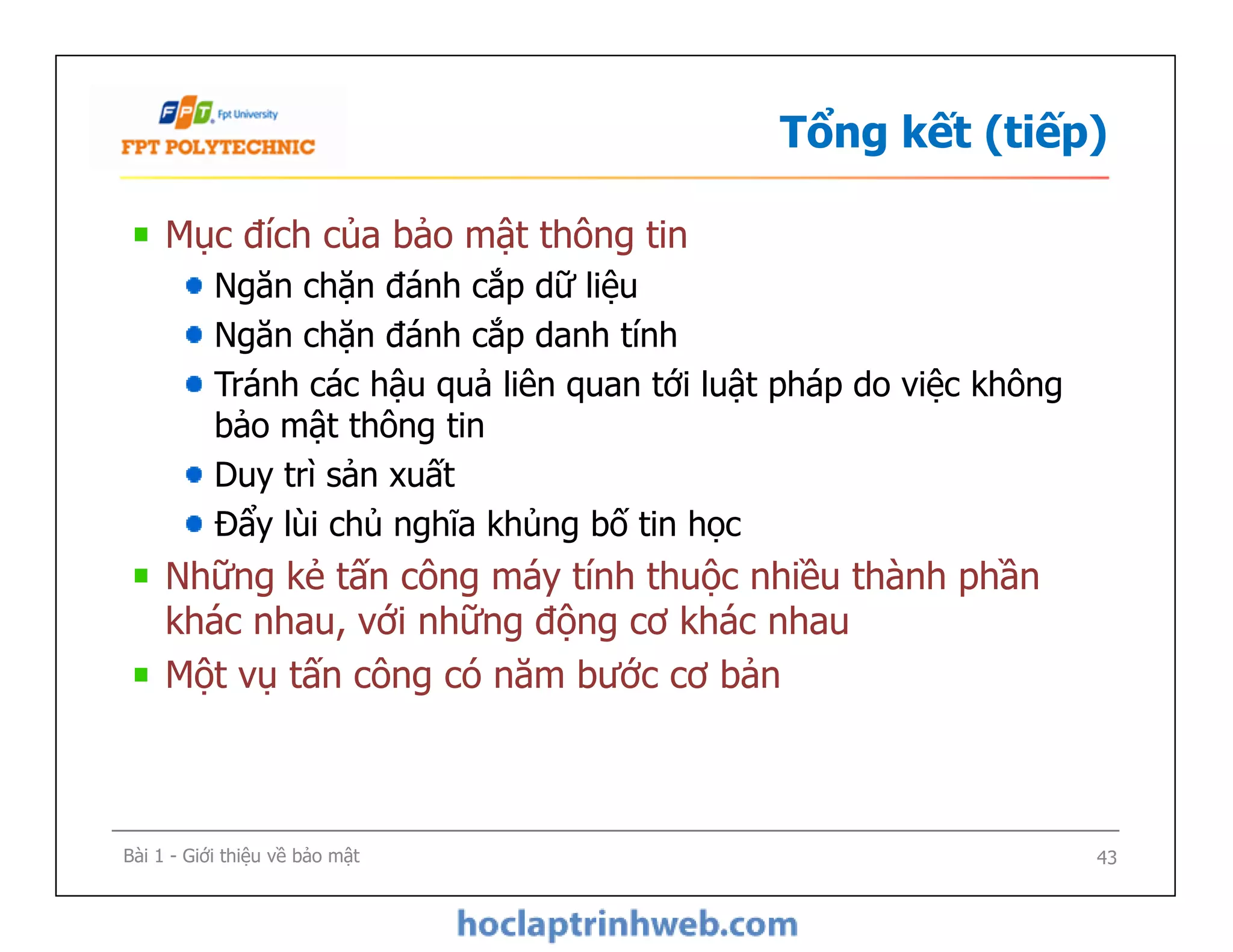 Tổng kết (tiếp)
Mục đích của bảo mật thông tin
Ngăn chặn đánh cắp dữ liệu
Ngăn chặn đánh cắp danh tính
Tránh các hậu quả liên quan tới luật pháp do việc không
bảo mật thông tin
Duy trì sản xuất
Đẩy lùi chủ nghĩa khủng bố tin học
Những kẻ tấn công máy tính thuộc nhiều thành phần
khác nhau, với những động cơ khác nhau
Một vụ tấn công có năm bước cơ bản
Mục đích của bảo mật thông tin
Ngăn chặn đánh cắp dữ liệu
Ngăn chặn đánh cắp danh tính
Tránh các hậu quả liên quan tới luật pháp do việc không
bảo mật thông tin
Duy trì sản xuất
Đẩy lùi chủ nghĩa khủng bố tin học
Những kẻ tấn công máy tính thuộc nhiều thành phần
khác nhau, với những động cơ khác nhau
Một vụ tấn công có năm bước cơ bản
Bài 1 - Giới thiệu về bảo mật 43
 