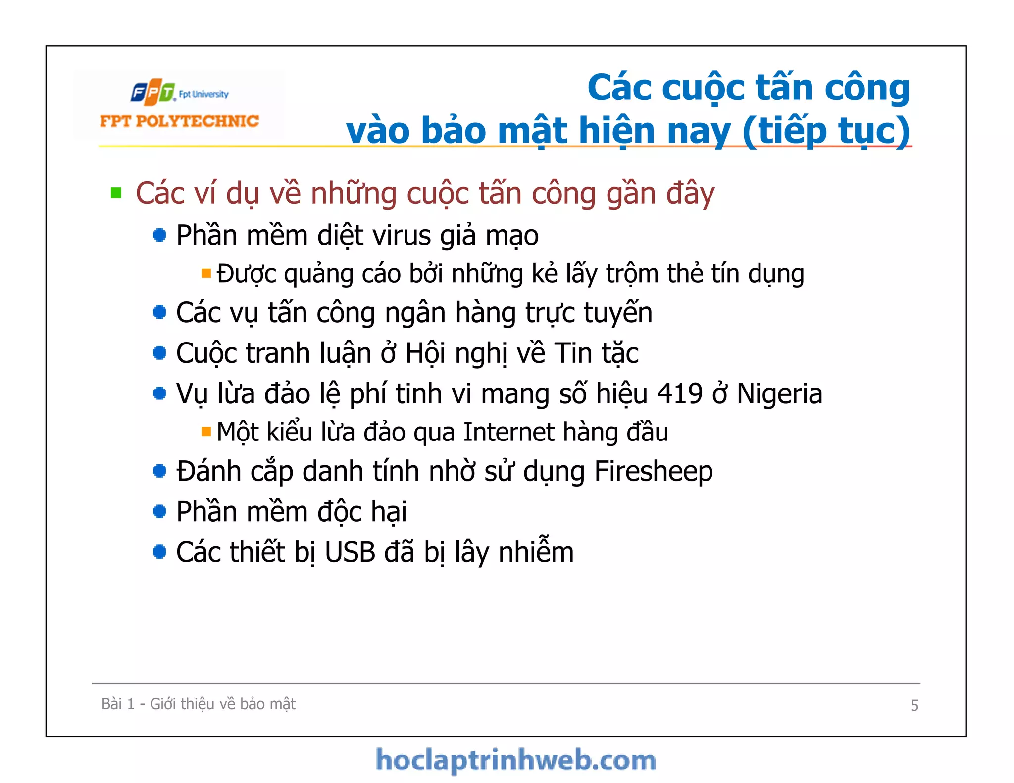 Các cuộc tấn công
vào bảo mật hiện nay (tiếp tục)
Các ví dụ về những cuộc tấn công gần đây
Phần mềm diệt virus giả mạo
Được quảng cáo bởi những kẻ lấy trộm thẻ tín dụng
Các vụ tấn công ngân hàng trực tuyến
Cuộc tranh luận ở Hội nghị về Tin tặc
Vụ lừa đảo lệ phí tinh vi mang số hiệu 419 ở Nigeria
Một kiểu lừa đảo qua Internet hàng đầu
Đánh cắp danh tính nhờ sử dụng Firesheep
Phần mềm độc hại
Các thiết bị USB đã bị lây nhiễm
Các ví dụ về những cuộc tấn công gần đây
Phần mềm diệt virus giả mạo
Được quảng cáo bởi những kẻ lấy trộm thẻ tín dụng
Các vụ tấn công ngân hàng trực tuyến
Cuộc tranh luận ở Hội nghị về Tin tặc
Vụ lừa đảo lệ phí tinh vi mang số hiệu 419 ở Nigeria
Một kiểu lừa đảo qua Internet hàng đầu
Đánh cắp danh tính nhờ sử dụng Firesheep
Phần mềm độc hại
Các thiết bị USB đã bị lây nhiễm
Bài 1 - Giới thiệu về bảo mật 5
 