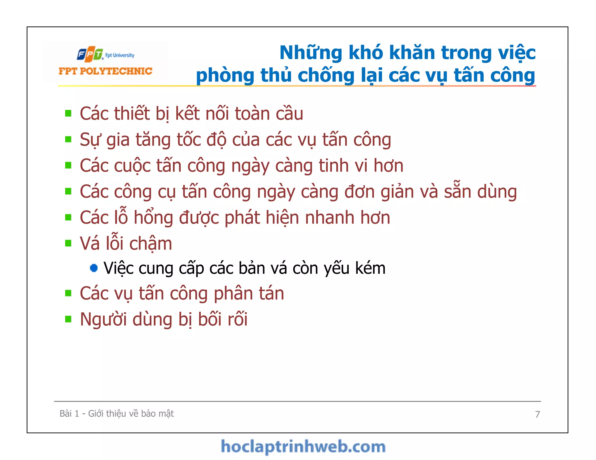 Những khó khăn trong việc
phòng thủ chống lại các vụ tấn công
Các thiết bị kết nối toàn cầu
Sự gia tăng tốc độ của các vụ tấn công
Các cuộc tấn công ngày càng tinh vi hơn
Các công cụ tấn công ngày càng đơn giản và sẵn dùng
Các lỗ hổng được phát hiện nhanh hơn
Vá lỗi chậm
Việc cung cấp các bản vá còn yếu kém
Các vụ tấn công phân tán
Người dùng bị bối rối
Các thiết bị kết nối toàn cầu
Sự gia tăng tốc độ của các vụ tấn công
Các cuộc tấn công ngày càng tinh vi hơn
Các công cụ tấn công ngày càng đơn giản và sẵn dùng
Các lỗ hổng được phát hiện nhanh hơn
Vá lỗi chậm
Việc cung cấp các bản vá còn yếu kém
Các vụ tấn công phân tán
Người dùng bị bối rối
Bài 1 - Giới thiệu về bảo mật 7
 