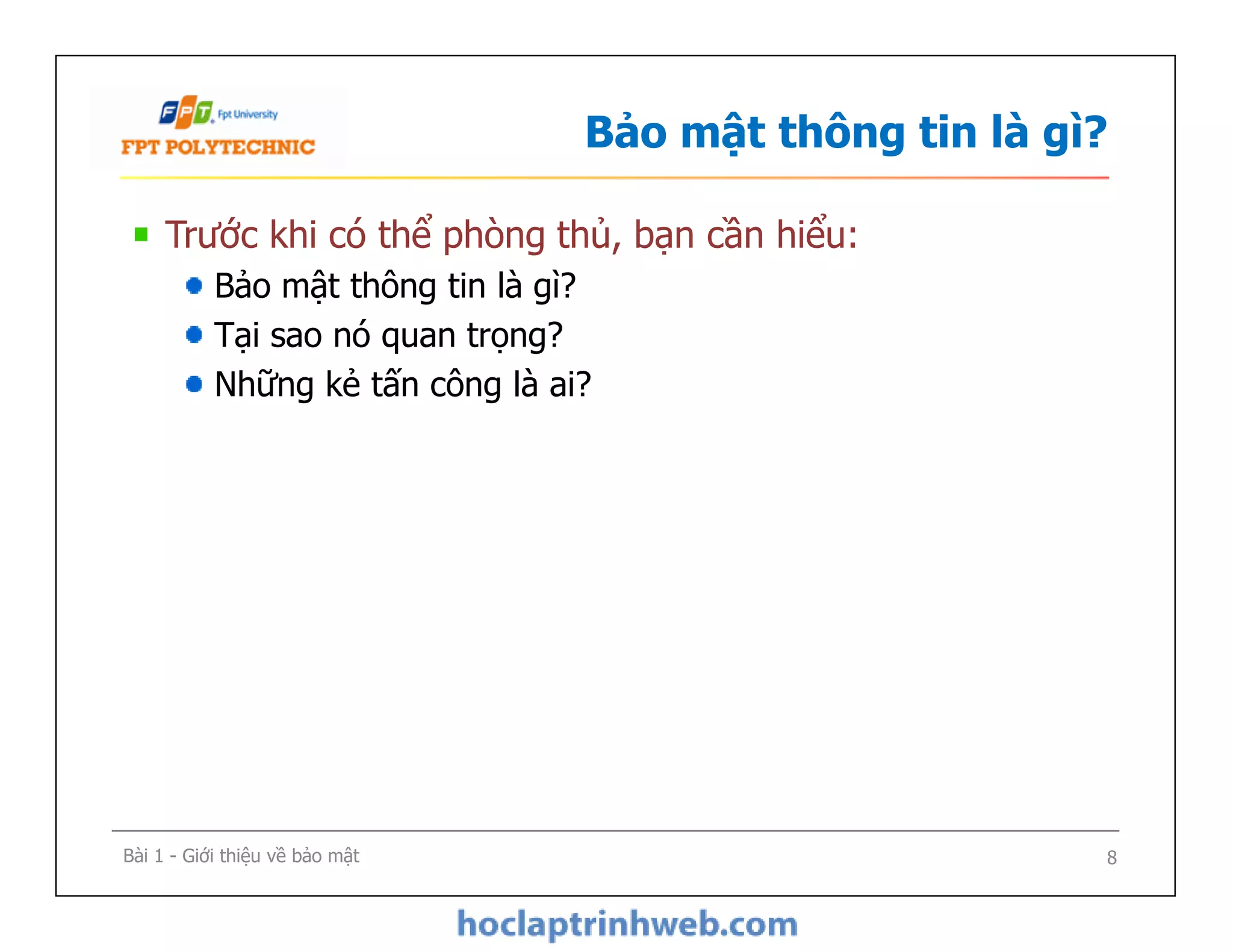 Bảo mật thông tin là gì?
Trước khi có thể phòng thủ, bạn cần hiểu:
Bảo mật thông tin là gì?
Tại sao nó quan trọng?
Những kẻ tấn công là ai?
Bài 1 - Giới thiệu về bảo mật 8
 