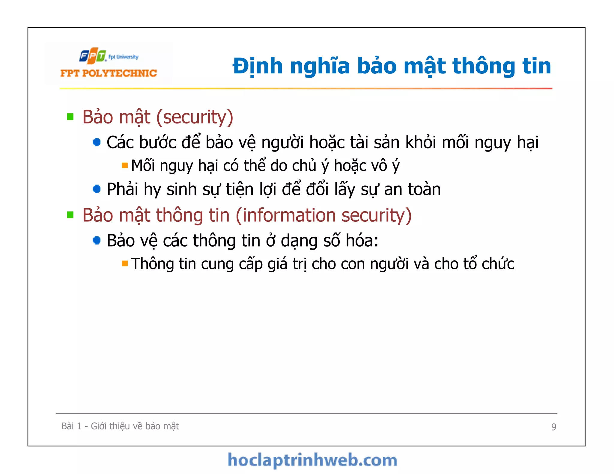Định nghĩa bảo mật thông tin
Bảo mật (security)
Các bước để bảo vệ người hoặc tài sản khỏi mối nguy hại
Mối nguy hại có thể do chủ ý hoặc vô ý
Phải hy sinh sự tiện lợi để đổi lấy sự an toàn
Bảo mật thông tin (information security)
Bảo vệ các thông tin ở dạng số hóa:
Thông tin cung cấp giá trị cho con người và cho tổ chức
Bảo mật (security)
Các bước để bảo vệ người hoặc tài sản khỏi mối nguy hại
Mối nguy hại có thể do chủ ý hoặc vô ý
Phải hy sinh sự tiện lợi để đổi lấy sự an toàn
Bảo mật thông tin (information security)
Bảo vệ các thông tin ở dạng số hóa:
Thông tin cung cấp giá trị cho con người và cho tổ chức
Bài 1 - Giới thiệu về bảo mật 9
 