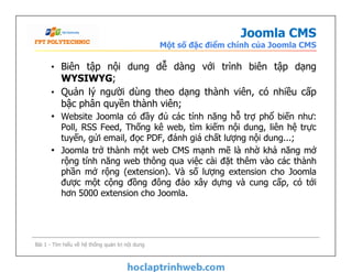 Joomla CMS
Một số đặc điểm chính của Joomla CMS
• Biên tập nội dung dễ dàng với trình biên tập dạng
WYSIWYG;
• Quản lý người dùng theo dạng thành viên, có nhiều cấp
bậc phân quyền thành viên;
• Website Joomla có đầy đủ các tính năng hỗ trợ phổ biến như:
Poll, RSS Feed, Thống kê web, tìm kiếm nội dung, liên hệ trực
tuyến, gửi email, đọc PDF, đánh giá chất lượng nội dung...;
• Joomla trở thành một web CMS mạnh mẽ là nhờ khả năng mở
rộng tính năng web thông qua việc cài đặt thêm vào các thành
phần mở rộng (extension). Và số lượng extension cho Joomla
được một cộng đồng đông đảo xây dựng và cung cấp, có tới
hơn 5000 extension cho Joomla.
• Biên tập nội dung dễ dàng với trình biên tập dạng
WYSIWYG;
• Quản lý người dùng theo dạng thành viên, có nhiều cấp
bậc phân quyền thành viên;
• Website Joomla có đầy đủ các tính năng hỗ trợ phổ biến như:
Poll, RSS Feed, Thống kê web, tìm kiếm nội dung, liên hệ trực
tuyến, gửi email, đọc PDF, đánh giá chất lượng nội dung...;
• Joomla trở thành một web CMS mạnh mẽ là nhờ khả năng mở
rộng tính năng web thông qua việc cài đặt thêm vào các thành
phần mở rộng (extension). Và số lượng extension cho Joomla
được một cộng đồng đông đảo xây dựng và cung cấp, có tới
hơn 5000 extension cho Joomla.
Bài 1 - Tìm hiểu về hệ thống quản trị nội dung
 