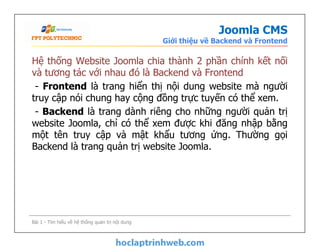 Joomla CMS
Giới thiệu về Backend và Frontend
Hệ thống Website Joomla chia thành 2 phần chính kết nối
và tương tác với nhau đó là Backend và Frontend
- Frontend là trang hiển thị nội dung website mà người
truy cập nói chung hay cộng đồng trực tuyến có thể xem.
- Backend là trang dành riêng cho những người quản trị
website Joomla, chỉ có thể xem được khi đăng nhập bằng
một tên truy cập và mật khẩu tương ứng. Thường gọi
Backend là trang quản trị website Joomla.
Hệ thống Website Joomla chia thành 2 phần chính kết nối
và tương tác với nhau đó là Backend và Frontend
- Frontend là trang hiển thị nội dung website mà người
truy cập nói chung hay cộng đồng trực tuyến có thể xem.
- Backend là trang dành riêng cho những người quản trị
website Joomla, chỉ có thể xem được khi đăng nhập bằng
một tên truy cập và mật khẩu tương ứng. Thường gọi
Backend là trang quản trị website Joomla.
Bài 1 - Tìm hiểu về hệ thống quản trị nội dung
 