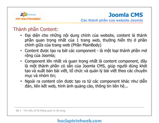 Joomla CMS
Các thành phần của website Joomla
Thành phần Content:
• Đại diện cho những nội dung chính của website, content là thành
phần quan trọng nhất của 1 trang web, thường hiển thị ở phần
chính giữa của trang web (Phần MainBody)
• Content được tạo ra bởi các component - là một loại thành phần mở
rộng của Joomla;
• Component lớn nhất và quan trọng nhất là content component, đây
là một thành phần có sẵn của Joomla CMS, giúp người dùng khởi
tạo và xuất bản bài viết, tổ chức và quản lý bài viết theo các chuyên
mục và nhóm tin;
• Ngoài ra content còn được tạo ra từ các component khác như diễn
đàn, liên kết web, hình ảnh quảng cáo, thông tin liên hệ...
Thành phần Content:
• Đại diện cho những nội dung chính của website, content là thành
phần quan trọng nhất của 1 trang web, thường hiển thị ở phần
chính giữa của trang web (Phần MainBody)
• Content được tạo ra bởi các component - là một loại thành phần mở
rộng của Joomla;
• Component lớn nhất và quan trọng nhất là content component, đây
là một thành phần có sẵn của Joomla CMS, giúp người dùng khởi
tạo và xuất bản bài viết, tổ chức và quản lý bài viết theo các chuyên
mục và nhóm tin;
• Ngoài ra content còn được tạo ra từ các component khác như diễn
đàn, liên kết web, hình ảnh quảng cáo, thông tin liên hệ...
Bài 1 - Tìm hiểu về hệ thống quản trị nội dung
 
