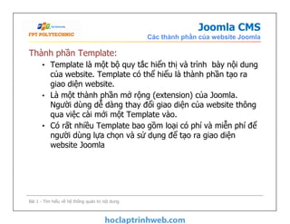 Joomla CMS
Các thành phần của website Joomla
Thành phần Template:
• Template là một bộ quy tắc hiển thị và trình bày nội dung
của website. Template có thể hiểu là thành phần tạo ra
giao diện website.
• Là một thành phần mở rộng (extension) của Joomla.
Người dùng dễ dàng thay đổi giao diện của website thông
qua việc cài mới một Template vào.
• Có rất nhiều Template bao gồm loại có phí và miễn phí để
người dùng lựa chọn và sử dụng để tạo ra giao diện
website Joomla
Thành phần Template:
• Template là một bộ quy tắc hiển thị và trình bày nội dung
của website. Template có thể hiểu là thành phần tạo ra
giao diện website.
• Là một thành phần mở rộng (extension) của Joomla.
Người dùng dễ dàng thay đổi giao diện của website thông
qua việc cài mới một Template vào.
• Có rất nhiều Template bao gồm loại có phí và miễn phí để
người dùng lựa chọn và sử dụng để tạo ra giao diện
website Joomla
Bài 1 - Tìm hiểu về hệ thống quản trị nội dung
 