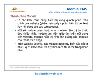 Joomla CMS
Các thành phần của website Joomla
Thành phần Module:
• Là các khối chức năng hiển thị xung quanh phần thân
chính của website (phần mainbody - phần hiển thị content
hay nội dung của các component).
• Môt số module quen thuộc như: module hiển thị tin được
đọc nhiều nhất, module tìm kiếm giúp tìm kiếm nội dung
trên website, module hiển thị hình ảnh quảng cáo, module
cho thành viên nhập...
• Trên website Joomla, các Module được tùy biến sắp xếp ở
nhiều vị trí khác nhau và tùy biến hiển thị ở các trang khác
nhau.
Thành phần Module:
• Là các khối chức năng hiển thị xung quanh phần thân
chính của website (phần mainbody - phần hiển thị content
hay nội dung của các component).
• Môt số module quen thuộc như: module hiển thị tin được
đọc nhiều nhất, module tìm kiếm giúp tìm kiếm nội dung
trên website, module hiển thị hình ảnh quảng cáo, module
cho thành viên nhập...
• Trên website Joomla, các Module được tùy biến sắp xếp ở
nhiều vị trí khác nhau và tùy biến hiển thị ở các trang khác
nhau.
Bài 1 - Tìm hiểu về hệ thống quản trị nội dung
 
