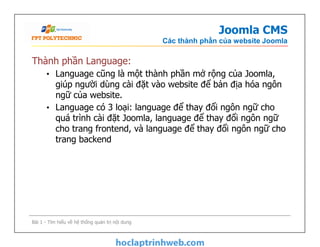 Joomla CMS
Các thành phần của website Joomla
Thành phần Language:
• Language cũng là một thành phần mở rộng của Joomla,
giúp người dùng cài đặt vào website để bản địa hóa ngôn
ngữ của website.
• Language có 3 loại: language để thay đổi ngôn ngữ cho
quá trình cài đặt Joomla, language để thay đổi ngôn ngữ
cho trang frontend, và language để thay đổi ngôn ngữ cho
trang backend
Thành phần Language:
• Language cũng là một thành phần mở rộng của Joomla,
giúp người dùng cài đặt vào website để bản địa hóa ngôn
ngữ của website.
• Language có 3 loại: language để thay đổi ngôn ngữ cho
quá trình cài đặt Joomla, language để thay đổi ngôn ngữ
cho trang frontend, và language để thay đổi ngôn ngữ cho
trang backend
Bài 1 - Tìm hiểu về hệ thống quản trị nội dung
 