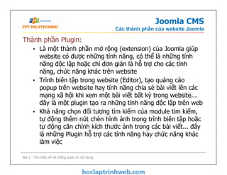 Joomla CMS
Các thành phần của website Joomla
Thành phần Plugin:
• Là một thành phần mở rộng (extension) của Joomla giúp
website có được những tính năng, có thể là những tính
năng độc lập hoặc chỉ đơn giản là hỗ trợ cho các tính
năng, chức năng khác trên website
• Trình biên tập trong website (Editor), tạo quảng cáo
popup trên website hay tính năng chia sẻ bài viết lên các
mạng xã hội khi xem một bài viết bất kỳ trong website...
đây là một plugin tạo ra những tính năng độc lập trên web
• Khả năng chọn đối tượng tìm kiếm của module tìm kiếm,
tự động thêm nút chèn hình ảnh trong trình biên tập hoặc
tự động căn chỉnh kích thước ảnh trong các bài viết... đây
là những Plugin hỗ trợ các tính năng hay chức năng khác
làm việc
Thành phần Plugin:
• Là một thành phần mở rộng (extension) của Joomla giúp
website có được những tính năng, có thể là những tính
năng độc lập hoặc chỉ đơn giản là hỗ trợ cho các tính
năng, chức năng khác trên website
• Trình biên tập trong website (Editor), tạo quảng cáo
popup trên website hay tính năng chia sẻ bài viết lên các
mạng xã hội khi xem một bài viết bất kỳ trong website...
đây là một plugin tạo ra những tính năng độc lập trên web
• Khả năng chọn đối tượng tìm kiếm của module tìm kiếm,
tự động thêm nút chèn hình ảnh trong trình biên tập hoặc
tự động căn chỉnh kích thước ảnh trong các bài viết... đây
là những Plugin hỗ trợ các tính năng hay chức năng khác
làm việc
Bài 1 - Tìm hiểu về hệ thống quản trị nội dung
 