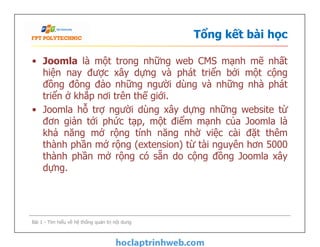 Tổng kết bài học
• Joomla là một trong những web CMS mạnh mẽ nhất
hiện nay được xây dựng và phát triển bởi một cộng
đồng đông đảo những người dùng và những nhà phát
triển ở khắp nơi trên thế giới.
• Joomla hỗ trợ người dùng xây dựng những website từ
đơn giản tới phức tạp, một điểm mạnh của Joomla là
khả năng mở rộng tính năng nhờ việc cài đặt thêm
thành phần mở rộng (extension) từ tài nguyên hơn 5000
thành phần mở rộng có sẵn do cộng đồng Joomla xây
dựng.
• Joomla là một trong những web CMS mạnh mẽ nhất
hiện nay được xây dựng và phát triển bởi một cộng
đồng đông đảo những người dùng và những nhà phát
triển ở khắp nơi trên thế giới.
• Joomla hỗ trợ người dùng xây dựng những website từ
đơn giản tới phức tạp, một điểm mạnh của Joomla là
khả năng mở rộng tính năng nhờ việc cài đặt thêm
thành phần mở rộng (extension) từ tài nguyên hơn 5000
thành phần mở rộng có sẵn do cộng đồng Joomla xây
dựng.
Bài 1 - Tìm hiểu về hệ thống quản trị nội dung
 