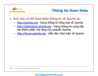 Thông tin tham khảo
• Sinh viên có thể tham khảo thông tin về Joomla tại:
• http://joomla.org - trang thông tin tổng hợp về Joomla
• http://extensions.joomla.org - trang thông tin cung cấp
các thành phần mở rộng cho website Joomla
• http://forum.joomla.org - diễn đàn thảo luận về Joomla
Bài 1 - Tìm hiểu về hệ thống quản trị nội dung
 