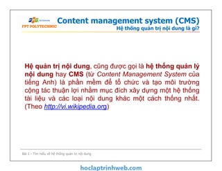 Content management system (CMS)
Hệ thống quản trị nội dung là gì?
Hệ quản trị nội dung, cũng được gọi là hệ thống quản lý
nội dung hay CMS (từ Content Management System của
tiếng Anh) là phần mềm để tổ chức và tạo môi trường
cộng tác thuận lợi nhằm mục đích xây dựng một hệ thống
tài liệu và các loại nội dung khác một cách thống nhất.
(Theo http://vi.wikipedia.org)
Hệ quản trị nội dung, cũng được gọi là hệ thống quản lý
nội dung hay CMS (từ Content Management System của
tiếng Anh) là phần mềm để tổ chức và tạo môi trường
cộng tác thuận lợi nhằm mục đích xây dựng một hệ thống
tài liệu và các loại nội dung khác một cách thống nhất.
(Theo http://vi.wikipedia.org)
Bài 1 - Tìm hiểu về hệ thống quản trị nội dung
 