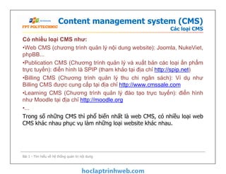 Content management system (CMS)
Các loại CMS
Có nhiều loại CMS như:
•Web CMS (chương trình quản lý nội dung website): Joomla, NukeViet,
phpBB...
•Publication CMS (Chương trình quản lý và xuất bản các loại ấn phẩm
trực tuyến): điển hình là SPIP (tham khảo tại địa chỉ http://spip.net)
•Billing CMS (Chương trình quản lý thu chi ngân sách): Ví dụ như
Billing CMS được cung cấp tại địa chỉ http://www.cmssale.com
•Learning CMS (Chương trình quản lý đào tạo trực tuyến): điển hình
như Moodle tại địa chỉ http://moodle.org
•...
Trong số những CMS thì phổ biến nhất là web CMS, có nhiều loại web
CMS khác nhau phục vụ làm những loại website khác nhau.
Có nhiều loại CMS như:
•Web CMS (chương trình quản lý nội dung website): Joomla, NukeViet,
phpBB...
•Publication CMS (Chương trình quản lý và xuất bản các loại ấn phẩm
trực tuyến): điển hình là SPIP (tham khảo tại địa chỉ http://spip.net)
•Billing CMS (Chương trình quản lý thu chi ngân sách): Ví dụ như
Billing CMS được cung cấp tại địa chỉ http://www.cmssale.com
•Learning CMS (Chương trình quản lý đào tạo trực tuyến): điển hình
như Moodle tại địa chỉ http://moodle.org
•...
Trong số những CMS thì phổ biến nhất là web CMS, có nhiều loại web
CMS khác nhau phục vụ làm những loại website khác nhau.
Bài 1 - Tìm hiểu về hệ thống quản trị nội dung
 