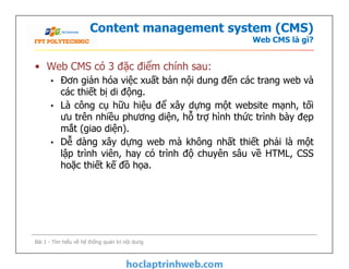 Content management system (CMS)
Web CMS là gì?
• Web CMS có 3 đặc điểm chính sau:
• Đơn giản hóa việc xuất bản nội dung đến các trang web và
các thiết bị di động.
• Là công cụ hữu hiệu để xây dựng một website mạnh, tối
ưu trên nhiều phương diện, hỗ trợ hình thức trình bày đẹp
mắt (giao diện).
• Dễ dàng xây dựng web mà không nhất thiết phải là một
lập trình viên, hay có trình độ chuyên sâu về HTML, CSS
hoặc thiết kế đồ họa.
• Web CMS có 3 đặc điểm chính sau:
• Đơn giản hóa việc xuất bản nội dung đến các trang web và
các thiết bị di động.
• Là công cụ hữu hiệu để xây dựng một website mạnh, tối
ưu trên nhiều phương diện, hỗ trợ hình thức trình bày đẹp
mắt (giao diện).
• Dễ dàng xây dựng web mà không nhất thiết phải là một
lập trình viên, hay có trình độ chuyên sâu về HTML, CSS
hoặc thiết kế đồ họa.
Bài 1 - Tìm hiểu về hệ thống quản trị nội dung
 