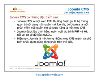 Joomla CMS
Giới thiệu Joomla CMS
Joomla CMS có những đặc điểm sau:
• Joomla CMS là một web CMS thường được gọi là hệ thống
quản trị nội dung mã nguồn mở Joomla, bởi Joomla là một
phần mềm mã nguồn mở có chức năng là một web CMS
• Joomla được lập trình bằng ngôn ngữ lập trình PHP và kết
nối với cơ sở dữ liệu mySQL.
• Hiện nay, Joomla là một trong những web CMS mạnh và phổ
biến nhất, được dùng rộng khắp trên thế giới.
Joomla CMS có những đặc điểm sau:
• Joomla CMS là một web CMS thường được gọi là hệ thống
quản trị nội dung mã nguồn mở Joomla, bởi Joomla là một
phần mềm mã nguồn mở có chức năng là một web CMS
• Joomla được lập trình bằng ngôn ngữ lập trình PHP và kết
nối với cơ sở dữ liệu mySQL.
• Hiện nay, Joomla là một trong những web CMS mạnh và phổ
biến nhất, được dùng rộng khắp trên thế giới.
Bài 1 - Tìm hiểu về hệ thống quản trị nội dung
 