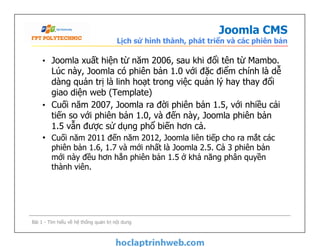 Joomla CMS
Lịch sử hình thành, phát triển và các phiên bản
• Joomla xuất hiện từ năm 2006, sau khi đổi tên từ Mambo.
Lúc này, Joomla có phiên bản 1.0 với đặc điểm chính là dễ
dàng quản trị là linh hoạt trong việc quản lý hay thay đổi
giao diện web (Template)
• Cuối năm 2007, Joomla ra đời phiên bản 1.5, với nhiều cải
tiến so với phiên bản 1.0, và đến này, Joomla phiên bản
1.5 vẫn được sử dụng phổ biến hơn cả.
• Cuối năm 2011 đến năm 2012, Joomla liên tiếp cho ra mắt các
phiên bản 1.6, 1.7 và mới nhất là Joomla 2.5. Cả 3 phiên bản
mới này đều hơn hẳn phiên bản 1.5 ở khả năng phân quyền
thành viên.
• Joomla xuất hiện từ năm 2006, sau khi đổi tên từ Mambo.
Lúc này, Joomla có phiên bản 1.0 với đặc điểm chính là dễ
dàng quản trị là linh hoạt trong việc quản lý hay thay đổi
giao diện web (Template)
• Cuối năm 2007, Joomla ra đời phiên bản 1.5, với nhiều cải
tiến so với phiên bản 1.0, và đến này, Joomla phiên bản
1.5 vẫn được sử dụng phổ biến hơn cả.
• Cuối năm 2011 đến năm 2012, Joomla liên tiếp cho ra mắt các
phiên bản 1.6, 1.7 và mới nhất là Joomla 2.5. Cả 3 phiên bản
mới này đều hơn hẳn phiên bản 1.5 ở khả năng phân quyền
thành viên.
Bài 1 - Tìm hiểu về hệ thống quản trị nội dung
 