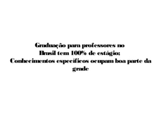 Graduação para professores no
Brasil tem 100% de estágio;
Conhecimentos específicos ocupam boa parte da
grade

 