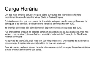 Carga Horária
Um dos mais amplos estudos no país sobre currículos das licenciaturas foi feito
recentemente pelas fundações Victor Civita e Carlos Chagas.
O trabalho apontou que nos cursos de licenciatura do país que formam professores de
português e de ciências, a carga horária voltada à docência fica em 10%.
Já o tempo destinado aos conhecimentos específicos das áreas passa dos 50%.
"Os professores chegam às escolas com bom conhecimento da sua disciplina, mas não
sabem como ensinar", disse à Folha o secretário estadual de Educação de São Paulo,
Herman Voorwald.
Na opinião do secretário, cuja rede tem 200 mil professores, um docente de matemática,
por exemplo, é muito mais um matemático do que um professor.
Para Woorwald, as licenciaturas deveriam ter menos conteúdos específicos das matérias
e mais técnicas sobre como das aulas.

 