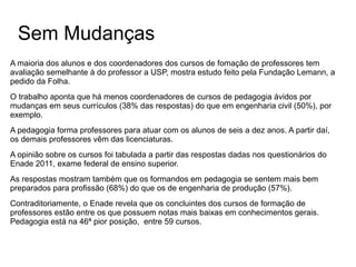 Sem Mudanças
A maioria dos alunos e dos coordenadores dos cursos de fomação de professores tem
avaliação semelhante à do professor a USP, mostra estudo feito pela Fundação Lemann, a
pedido da Folha.
O trabalho aponta que há menos coordenadores de cursos de pedagogia ávidos por
mudanças em seus currículos (38% das respostas) do que em engenharia civil (50%), por
exemplo.
A pedagogia forma professores para atuar com os alunos de seis a dez anos. A partir daí,
os demais professores vêm das licenciaturas.
A opinião sobre os cursos foi tabulada a partir das respostas dadas nos questionários do
Enade 2011, exame federal de ensino superior.
As respostas mostram também que os formandos em pedagogia se sentem mais bem
preparados para profissão (68%) do que os de engenharia de produção (57%).
Contraditoriamente, o Enade revela que os concluintes dos cursos de formação de
professores estão entre os que possuem notas mais baixas em conhecimentos gerais.
Pedagogia está na 46ª pior posição, entre 59 cursos.

 