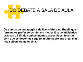 DO DEBATE À SALA DE AULA

Os cursos de pedagogia e de licenciatura no Brasil, que
formam os professores têm em média 10% de atividades
práticas e 50% de conhecimentos específicos. Isso faz
com que os docentes seguem muito sobre sua área, mas
não saibam como ensina..

 