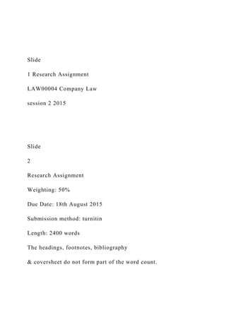 Slide
1 Research Assignment
LAW00004 Company Law
session 2 2015
Slide
2
Research Assignment
Weighting: 50%
Due Date: 18th August 2015
Submission method: turnitin
Length: 2400 words
The headings, footnotes, bibliography
& coversheet do not form part of the word count.
 