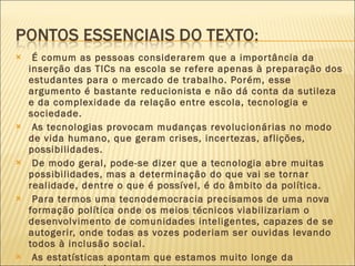 É comum as pessoas considerarem que a importância da inserção das TICs na escola se refere apenas à preparação dos estudantes para o mercado de trabalho. Porém, esse argumento é bastante reducionista e não dá conta da sutileza e da complexidade da relação entre escola, tecnologia e sociedade. As tecnologias provocam mudanças revolucionárias no modo de vida humano, que geram crises, incertezas, aflições, possibilidades. De modo geral, pode-se dizer que a tecnologia abre muitas possibilidades, mas a determinação do que vai se tornar realidade, dentre o que é possível, é do âmbito da política. Para termos uma tecnodemocracia precisamos de uma nova formação política onde os meios técnicos viabilizariam o desenvolvimento de comunidades inteligentes, capazes de se autogerir, onde todas as vozes poderiam ser ouvidas levando todos à inclusão social. As estatísticas apontam que estamos muito longe da tecnodemocracia. 