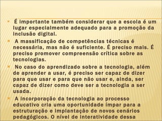 É importante também considerar que a escola é um lugar especialmente adequado para a promoção da inclusão digital. A massificação de competências técnicas é necessária, mas não é suficiente. É preciso mais. É preciso promover compreensão crítica sobre as tecnologias. No caso do aprendizado sobre a tecnologia, além de aprender a usar, é preciso ser capaz de dizer para que usar e para que não usar e, ainda, ser capaz de dizer como deve ser a tecnologia a ser usada. A incorporação da tecnologia ao processo educativo cria uma oportunidade ímpar para a estruturação e implantação de novos cenários pedagógicos. O nível de interatividade dessa ferramenta tem potencial para produzir novas e riquíssimas situações de aprendizagem. 