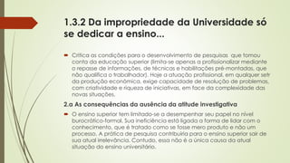 1.3.2 Da impropriedade da Universidade só
se dedicar a ensino...
 Critica as condições para o desenvolvimento de pesquisas que tomou
conta da educação superior (limita-se apenas a profissionalizar mediante
o repasse de informações, de técnicas e habilitações pré-montadas, que
não qualifica o trabalhador). Hoje a atuação profissional, em qualquer setr
da produção econômica, exige capacidade de resolução de problemas,
com criatividade e riqueza de iniciativas, em face da complexidade das
novas situações.
2.a As consequências da ausência da atitude investigativa
 O ensino superior tem limitado-se a desempenhar seu papel no nível
burocrático-formal. Sua ineficiência está ligada a forma de lidar com o
conhecimento, que é tratado como se fosse mero produto e não um
processo. A prática de pesquisa contribuiria para o ensino superior sair de
sua atual irrelevância. Contudo, essa não é a única causa da atual
situação do ensino universitário.
 