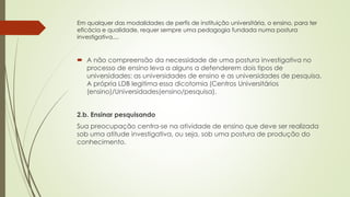 Em qualquer das modalidades de perfis de instituição universitária, o ensino, para ter
eficácia e qualidade, requer sempre uma pedagogia fundada numa postura
investigativa....
 A não compreensão da necessidade de uma postura investigativa no
processo de ensino leva a alguns a defenderem dois tipos de
universidades: as universidades de ensino e as universidades de pesquisa.
A própria LDB legitima essa dicotomia (Centros Universitários
(ensino)/Universidades(ensino/pesquisa).
2.b. Ensinar pesquisando
Sua preocupação centra-se na atividade de ensino que deve ser realizada
sob uma atitude investigativa, ou seja, sob uma postura de produção do
conhecimento.
 