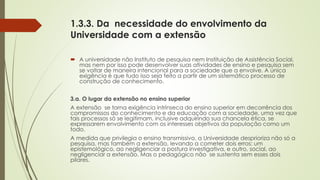 1.3.3. Da necessidade do envolvimento da
Universidade com a extensão
 A universidade não Instituto de pesquisa nem Instituição de Assistência Social,
mas nem por isso pode desenvolver suas atividades de ensino e pesquisa sem
se voltar de maneira intencional para a sociedade que a envolve. A única
exigência é que tudo isso seja feito a partir de um sistemático processo de
construção de conhecimento.
3.a. O lugar da extensão no ensino superior
A extensão se torna exigência intrínseca do ensino superior em decorrência dos
compromissos do conhecimento e da educação com a sociedade, uma vez que
tais processos só se legitimam, inclusive adquirindo sua chancela ética, se
expressarem envolvimento com os interesses objetivos da população como um
todo.
A medida que privilegia o ensino transmissivo, a Universidade desprioriza não só a
pesquisa, mas também a extensão, levando a cometer dois erros: um
epistemológico, ao negligenciar a postura investigativa, e outro, social, ao
negligenciar a extensão. Mas o pedagógico não se sustenta sem esses dois
pilares.
 
