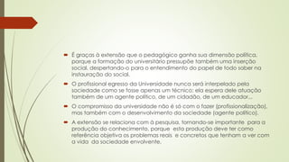  É graças à extensão que o pedagógico ganha sua dimensão política,
porque a formação do universitário pressupõe também uma inserção
social, despertando-o para o entendimento do papel de todo saber na
instauração do social.
 O profissional egresso da Universidade nunca será interpelado pela
sociedade como se fosse apenas um técnico: ela espera dele atuação
também de um agente político, de um cidadão, de um educador...
 O compromisso da universidade não é só com o fazer (profissionalização),
mas também com o desenvolvimento da sociedade (agente político).
 A extensão se relaciona com à pesquisa, tornando-se importante para a
produção do conhecimento, porque esta produção deve ter como
referência objetiva os problemas reais e concretos que tenham a ver com
a vida da sociedade envolvente.
 