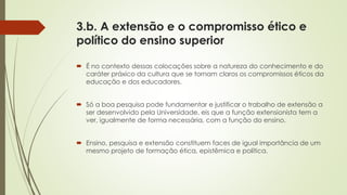 3.b. A extensão e o compromisso ético e
político do ensino superior
 É no contexto dessas colocações sobre a natureza do conhecimento e do
caráter práxico da cultura que se tornam claros os compromissos éticos da
educação e dos educadores.
 Só a boa pesquisa pode fundamentar e justificar o trabalho de extensão a
ser desenvolvido pela Universidade, eis que a função extensionista tem a
ver, igualmente de forma necessária, com a função do ensino.
 Ensino, pesquisa e extensão constituem faces de igual importância de um
mesmo projeto de formação ética, epistêmica e política.
 