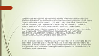 3) Formação do cidadão, pelo estímulo de uma tomada de consciência, por
parte do estudante, do sentido de sua existência histórica, pessoal e social. Nesse
objetivo busca-se despertar uma consciência social mediante uma série de
mediações pedagógicas presentes nos currículos escolares e na interação
educacional que, espera-se, ocorra no espaço/tempo universitário.
Para se atingir esses objetivos, a educação superior expressa o seu compromisso
que é ENSINAR E PRESTAR SERVIÇOS À COMUNIDADE SÃO TAREFAS DA
EDUCAÇÃO UNIVERSITÁRIA, MAS ELAS SE REALIZAM TENDO SUA FONTE
ALIMENTADORA NA CRIAÇÃO DO CONHECIMENTO.
Como expressão desse compromisso da universidade com a construção de uma
sociedade espera-se que a vida individual seja marcada pelos indicadores da
cidadania, e a vida coletiva pelos indicadores da democracia. Esse anseios tem
sua gênese e seu fundamento na exigência ético-política da solidariedade que
deve existir entre os homens.
 