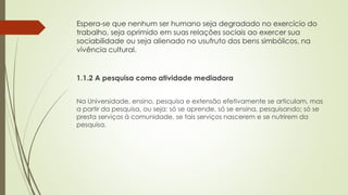 Espera-se que nenhum ser humano seja degradado no exercício do
trabalho, seja oprimido em suas relações sociais ao exercer sua
sociabilidade ou seja alienado no usufruto dos bens simbólicos, na
vivência cultural.
1.1.2 A pesquisa como atividade mediadora
Na Universidade, ensino, pesquisa e extensão efetivamente se articulam, mas
a partir da pesquisa, ou seja: só se aprende, só se ensina, pesquisando; só se
presta serviços à comunidade, se tais serviços nascerem e se nutrirem da
pesquisa.
 