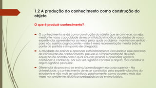 1.2 A produção do conhecimento como construção do
objeto
O que é produzir conhecimento?
 O conhecimento se dá como construção do objeto que se conhece, ou seja,
mediante nossa capacidade de reconstituição simbólica dos dados de nossa
experiência, apreendemos os nexos pelos quais os objetos manifestam sentido
para nós, sujeitos cognoscentes – não é mera representação mental (não é
ponto de partida e sim ponto de chegada).
 A atividade de ensinar e aprender está intimamente vinculada a esse processo
de construção de conhecimento, pois ele é a implementação de uma
equação de acordo com a qual educar (ensinar e aprender) significa
conhecer; e conhecer, por sua vez, significa construir o objeto; mas construir o
objeto significa pesquisar.
 Diferencial do processo se ensino/aprendizagem no curso superior – Na
Universidade, o conhecimento deve ser construído pela experiência ativa do
estudante e não mais ser assimilado passivamente, como ocorre o mais das
vezes nos ambientes didáticos-pedagógicos do ensino básico.
 