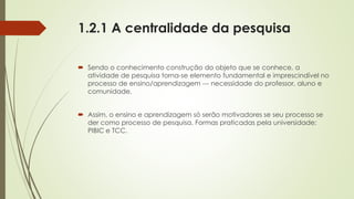 1.2.1 A centralidade da pesquisa
 Sendo o conhecimento construção do objeto que se conhece, a
atividade de pesquisa torna-se elemento fundamental e imprescindível no
processo de ensino/aprendizagem --- necessidade do professor, aluno e
comunidade.
 Assim, o ensino e aprendizagem só serão motivadores se seu processo se
der como processo de pesquisa. Formas praticadas pela universidade:
PIBIC e TCC.
 