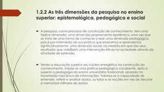 1.2.2 As três dimensões da pesquisa no ensino
superior: epistemológica, pedagógica e social
 A pesquisa, como processo de construção de conhecimento, tem uma
triplíce dimensão: uma dimensão propriamente epistêmica, uma vez que
se trata de uma forma de conhecer o real; uma dimensão pedagógica,
pois é por intermédio de sua prática que ensinamos e aprendemos
significativamente; uma dimensão social, na medida em que são seus
resultados que viabilizam uma intervenção eficaz na sociedade através da
atividade de extensão.
 Tendo a educação superior seu núcleo energético na construção do
conhecimento, impõe-se uma prática pedagógica condizente, apta a
superar a pedagogia do ensino universitário tradicional, apoiado na
transmissão mecânica de informações. Valoriza-se a capacidade de
entender, refletir e analisar dados, os fatos e as noções em vez de decorar
e memorizar milhares de dados.
 