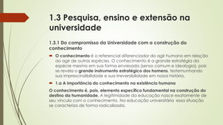 1.3 Pesquisa, ensino e extensão na
universidade
1.3.1 Do compromisso da Universidade com a construção do
conhecimento
 O conhecimento é o referencial diferenciador do agir humano em relação
ao agir de outras espécies. O conhecimento é a grande estratégia da
espécie mesmo em sua forma enviesada (senso comum e ideologia), pois
se revela o grande instrumento estratégico dos homens, testemunhando
sua imprescindibilidade e sua irreversibilidade em nossa história.
 1.a A importância do conhecimento na existência humana
O conhecimento é, pois, elemento específico fundamental na construção do
destino da humanidade. A legitimidade da educação nasce exatamente de
seu vínculo com o conhecimento. Na educação universitária essa situação
se caracteriza de forma radicalizada.
 