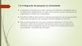 1.b A integração da pesquisa na universidade
 A pesquisa é coextensiva a todo o tecido da instituição universitária: ela aí
se desenvolve capilarmente. Ou seja, tanto quanto o ensino ela precisa ser
organizada no interior da universidade.
 Iniciativas: Políticas de incentivo a pesquisa (programas de pós-graduação
stricto sensu/programas de iniciação científica/exigência de TCC).
 Não se pode perder de vista que a pesquisa aplicada e a básica são
relevantes, além da necessária atenção ao campo de seus objetos (os
resultados das investigações devem se traduzir em contribuições para a
comunidade = atividade de extensão).
 