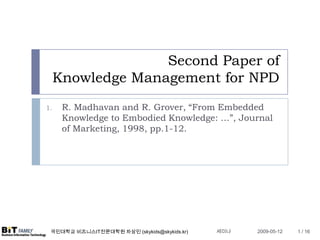 Second Paper of
     Knowledge Management for NPD
      R. Madhavan and R. Grover, “From Embedded
1.
      Knowledge to Embodied Knowledge: …”, Journal
      of Marketing, 1998, pp.1-12.




                                              세미나
 국민대학교 비즈니스IT전문대학원 차상민 (skykids@skykids.kr)         2009-05-12   1 / 16
 