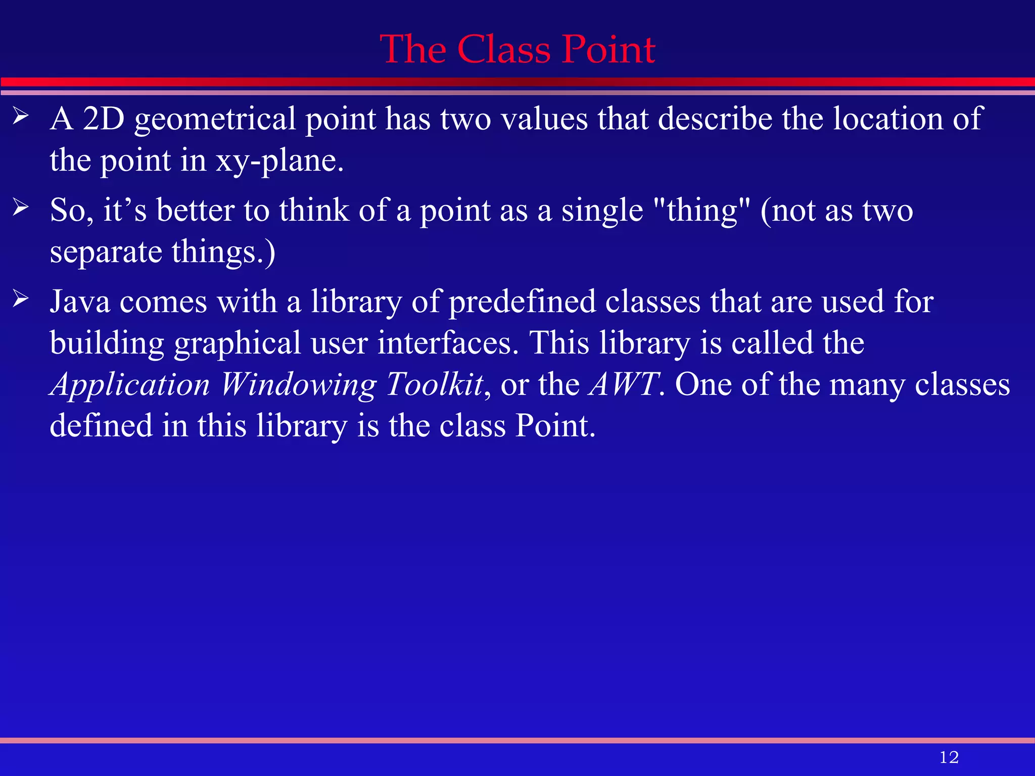 The Class Point A 2D geometrical point has two values that describe the location of the point in xy-plane. So, it’s better to think of a point as a single &quot;thing&quot; (not as two separate things.) Java comes with a library of predefined classes that are used for building graphical user interfaces. This library is called the  Application Windowing Toolkit , or the  AWT . One of the many classes defined in this library is the class Point.  