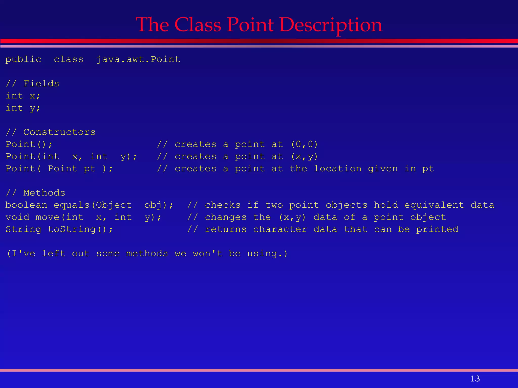 The Class Point Description public  class  java.awt.Point  // Fields int x;  int y;  // Constructors Point();  // creates a point at (0,0) Point(int  x, int  y);  // creates a point at (x,y) Point( Point pt );  // creates a point at the location given in pt // Methods boolean equals(Object  obj);  // checks if two point objects hold equivalent data void move(int  x, int  y);  // changes the (x,y) data of a point object  String toString();  // returns character data that can be printed (I've left out some methods we won't be using.) 