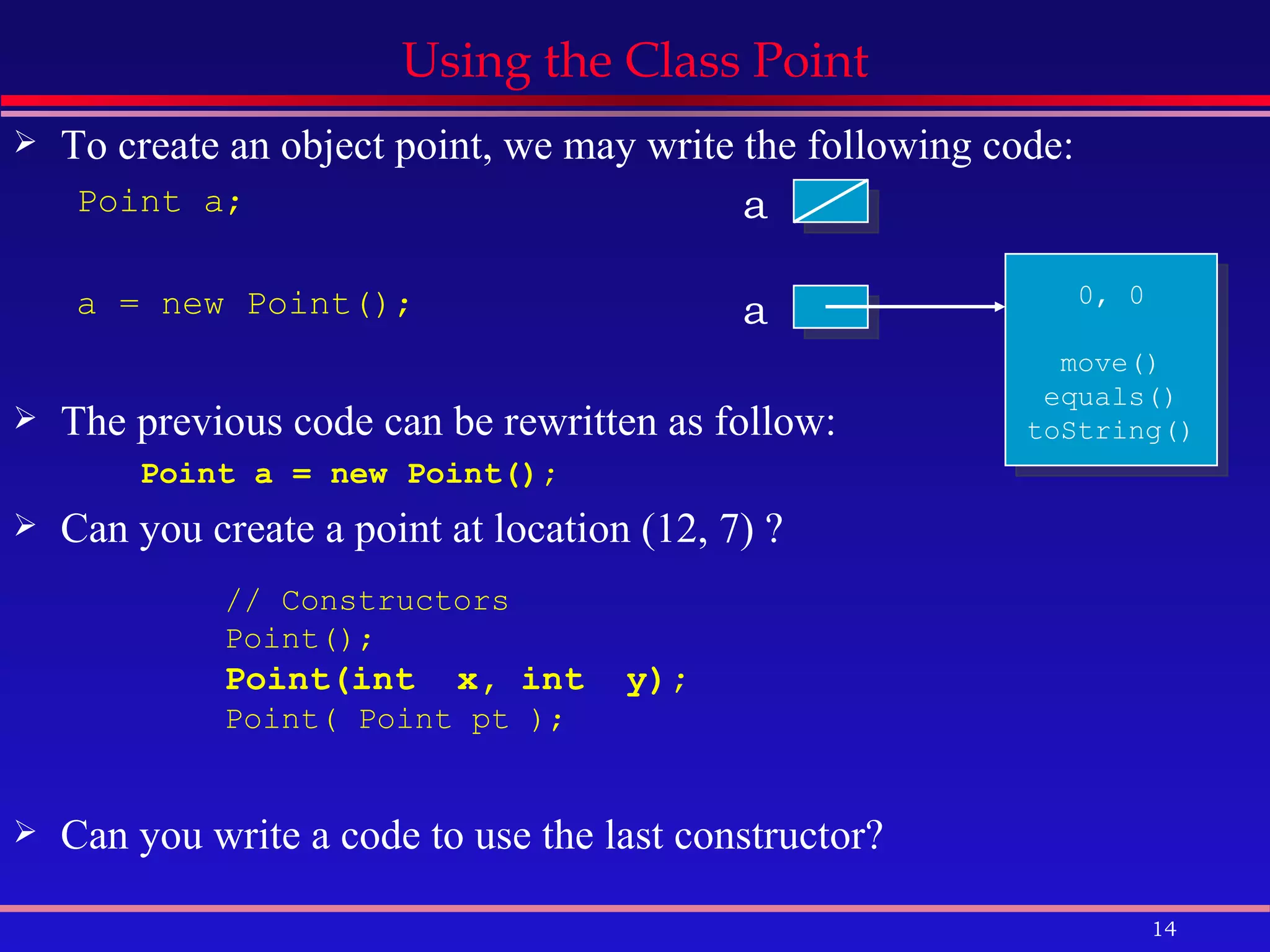 Using the Class Point To create an object point, we may write the following code: Point a; a = new Point(); The previous code can be rewritten as follow: Point a = new Point(); Can you create a point at location (12, 7) ? Can you write a code to use the last constructor? a a 0, 0 move() equals() toString() // Constructors Point();  Point(int  x, int  y);   Point( Point pt );  