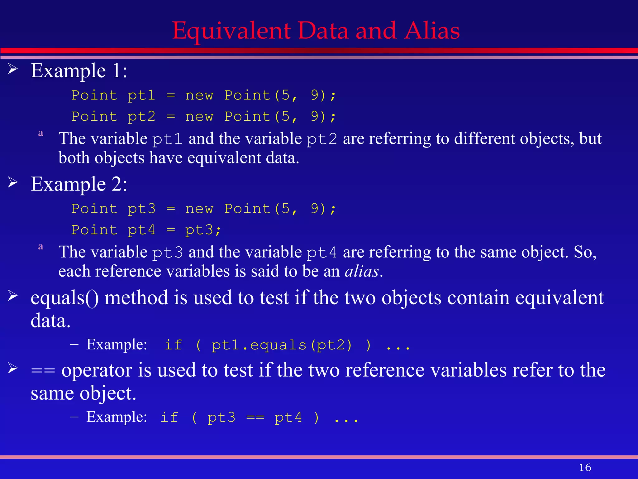 Equivalent Data and Alias  Example 1: Point pt1 = new Point(5, 9); Point pt2 = new Point(5, 9); The variable  pt1  and the variable  pt2  are referring to different objects, but both objects have equivalent data. Example 2: Point pt3 = new Point(5, 9); Point pt4 = pt3; The variable  pt3  and the variable  pt4  are referring to the same object. So, each reference variables is said to be an  alias . equals() method is used to test if the two objects contain equivalent data. Example:  if ( pt1.equals(pt2) ) ... ==  operator is used to test if the two reference variables refer to the same object. Example:  if ( pt3 == pt4 ) ... 